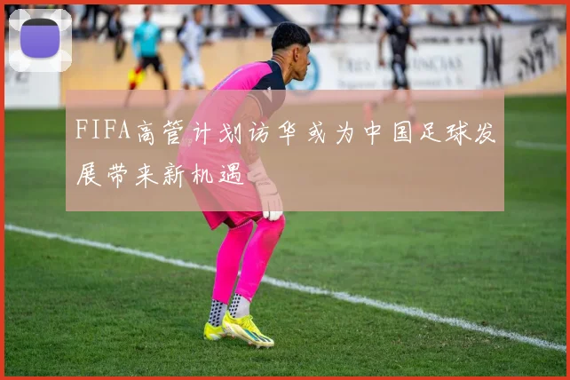FIFA高管计划访华或为中国足球发展带来新机遇