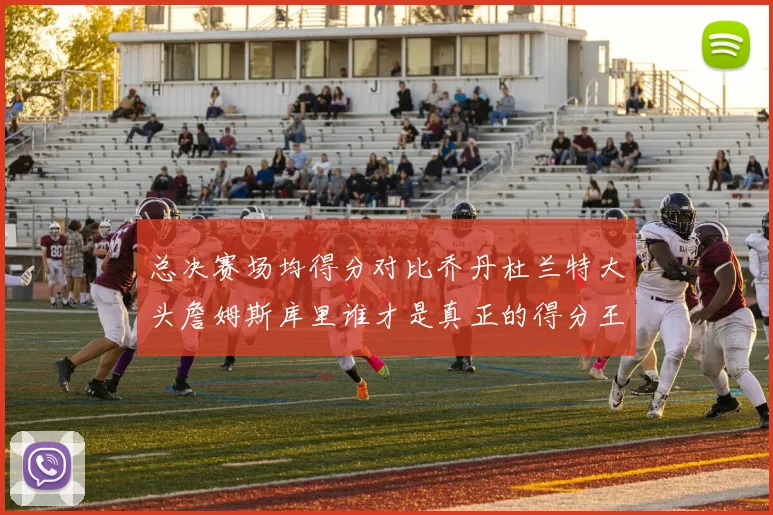 总决赛场均得分对比乔丹杜兰特大头詹姆斯库里谁才是真正的得分王