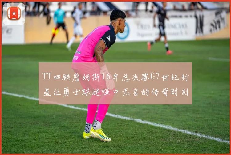 TT回顾詹姆斯16年总决赛G7世纪封盖让勇士球迷哑口无言的传奇时刻