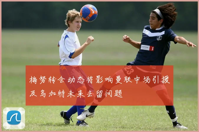 梅努转会动态将影响曼联中场引援及乌加特未来去留问题