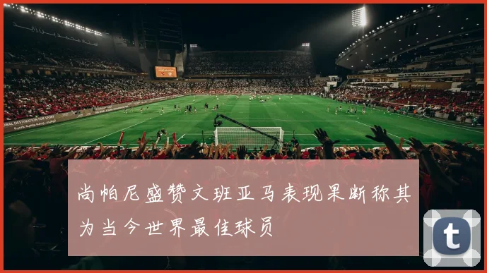 尚帕尼盛赞文班亚马表现果断称其为当今世界最佳球员