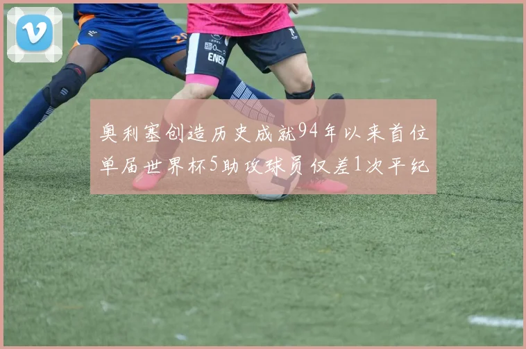 奥利塞创造历史成就94年以来首位单届世界杯5助攻球员仅差1次平纪录
