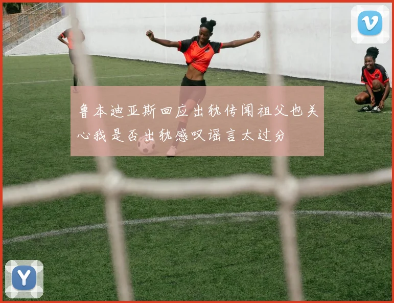 鲁本迪亚斯回应出轨传闻祖父也关心我是否出轨感叹谣言太过分