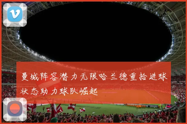 曼城阵容潜力无限哈兰德重拾进球状态助力球队崛起