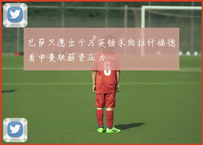 巴萨只愿出千万英镑求购拉什福德看中曼联薪资压力