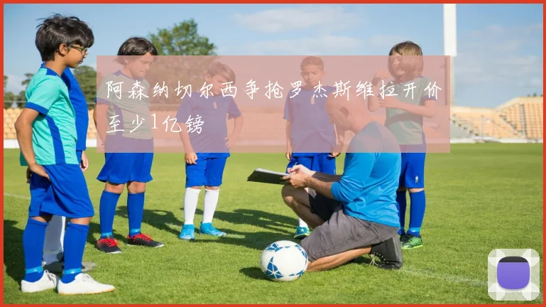阿森纳切尔西争抢罗杰斯维拉开价至少1亿镑