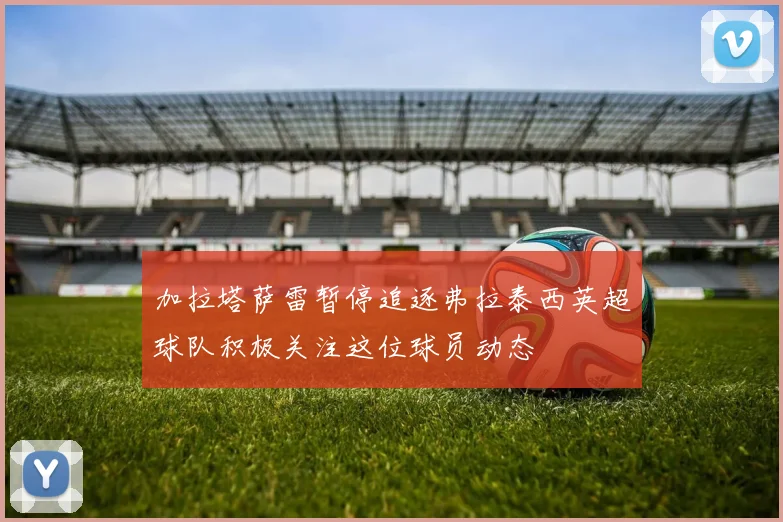 加拉塔萨雷暂停追逐弗拉泰西英超球队积极关注这位球员动态